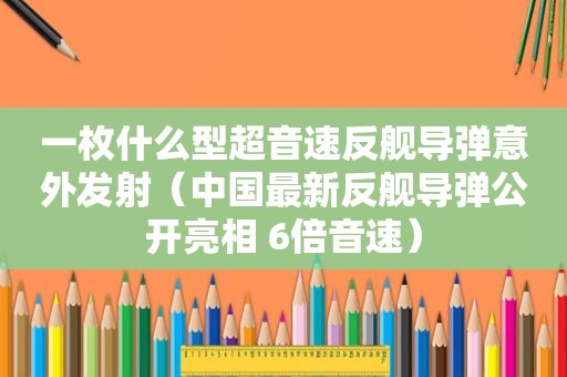 一枚什么型超音速反舰导弹意外发射（中国最新反舰导弹公开亮相 6倍音速）