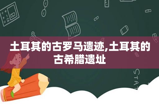 土耳其的古罗马遗迹,土耳其的古希腊遗址