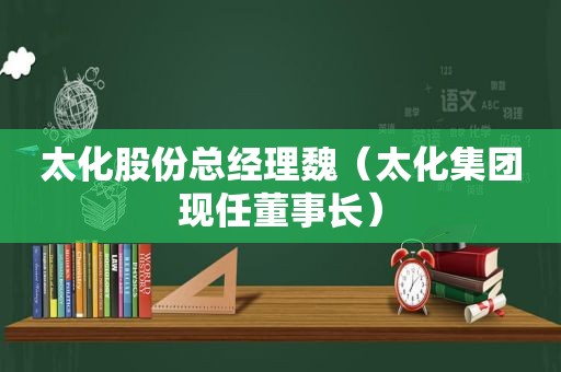 太化股份总经理魏（太化集团现任董事长）