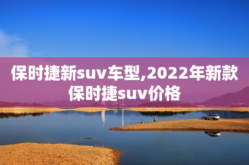 保时捷新suv车型,2022年新款保时捷suv价格