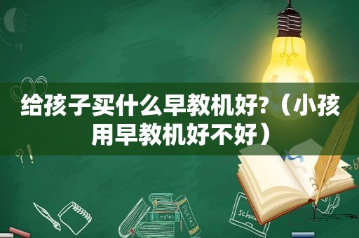 给孩子买什么早教机好?（小孩用早教机好不好）