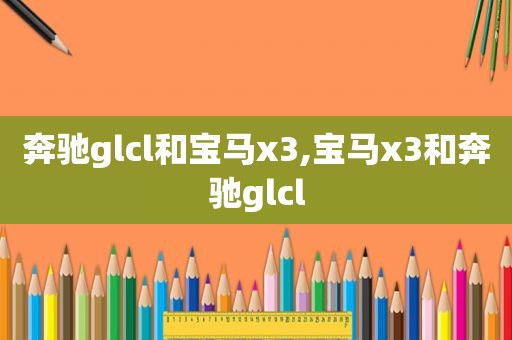 奔驰glcl和宝马x3,宝马x3和奔驰glcl