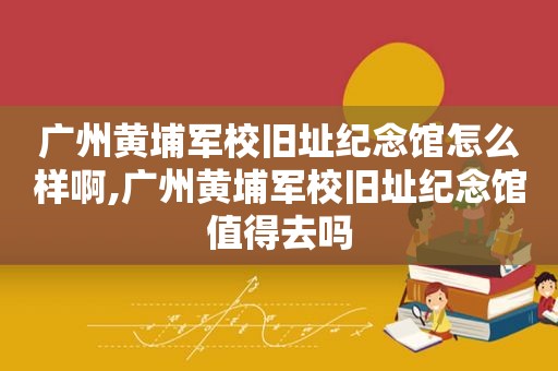 广州黄埔军校旧址纪念馆怎么样啊,广州黄埔军校旧址纪念馆值得去吗