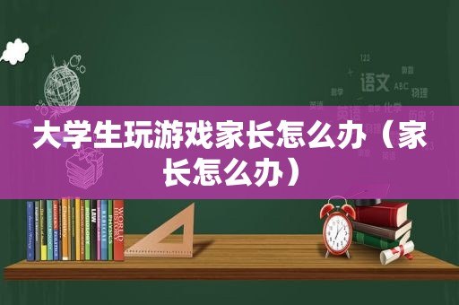 大学生玩游戏家长怎么办（家长怎么办）