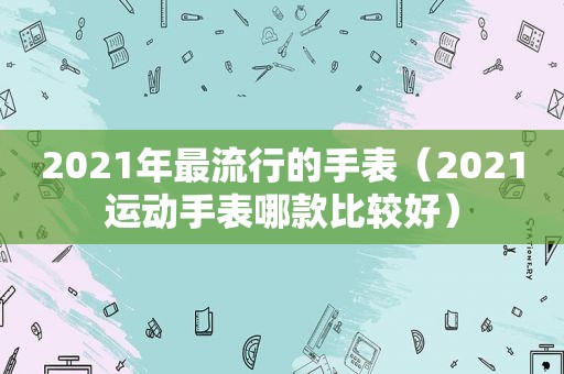 2021年最流行的手表（2021运动手表哪款比较好）