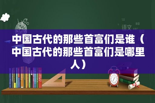 中国古代的那些首富们是谁（中国古代的那些首富们是哪里人）