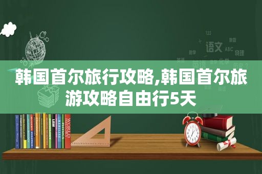 韩国首尔旅行攻略,韩国首尔旅游攻略自由行5天