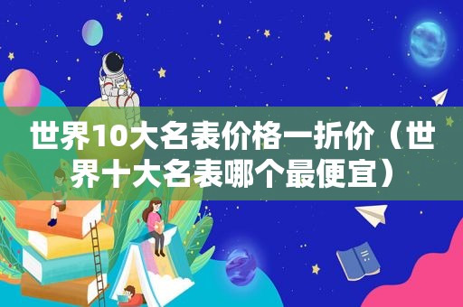 世界10大名表价格一折价（世界十大名表哪个最便宜）