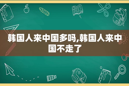 韩国人来中国多吗,韩国人来中国不走了