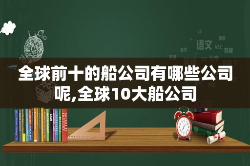 全球前十的船公司有哪些公司呢,全球10大船公司