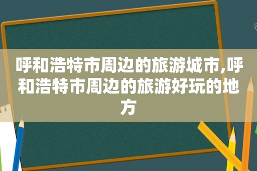 呼和浩特市周边的旅游城市,呼和浩特市周边的旅游好玩的地方