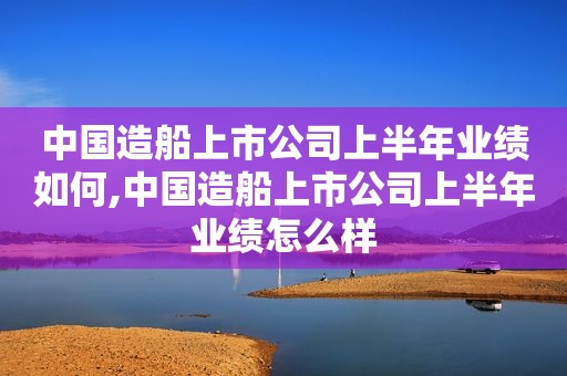 中国造船上市公司上半年业绩如何,中国造船上市公司上半年业绩怎么样