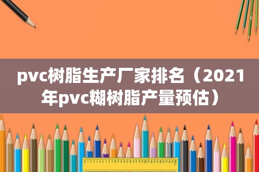 pvc树脂生产厂家排名（2021年pvc糊树脂产量预估）