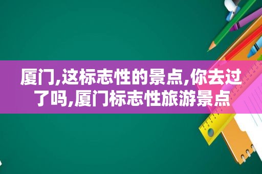 厦门,这标志性的景点,你去过了吗,厦门标志性旅游景点