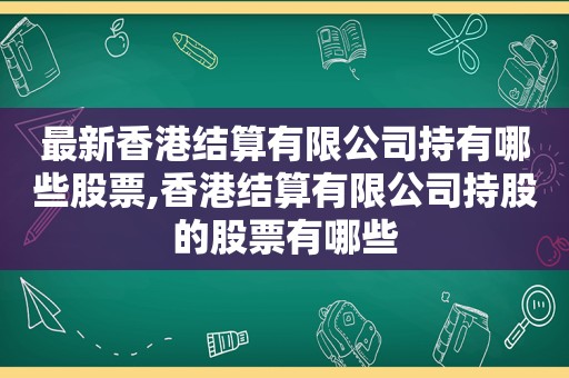 最新香港结算有限公司持有哪些股票,香港结算有限公司持股的股票有哪些