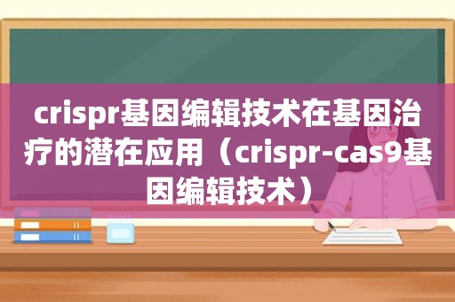 crispr基因编辑技术在基因治疗的潜在应用（crispr-cas9基因编辑技术）