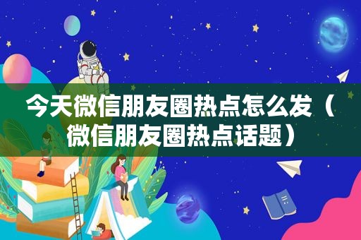 今天微信朋友圈热点怎么发（微信朋友圈热点话题）