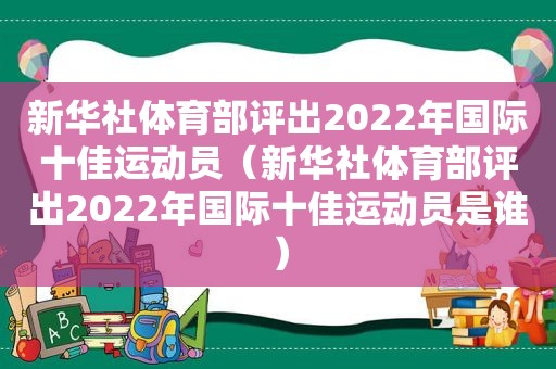 新华社体育部评出2022年国际十佳运动员（新华社体育部评出2022年国际十佳运动员是谁）