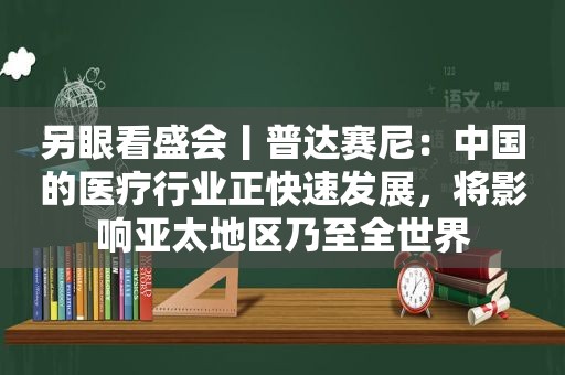 另眼看盛会丨普达赛尼：中国的医疗行业正快速发展，将影响亚太地区乃至全世界