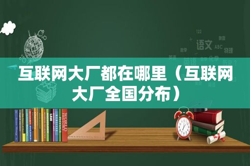 互联网大厂都在哪里（互联网大厂全国分布）