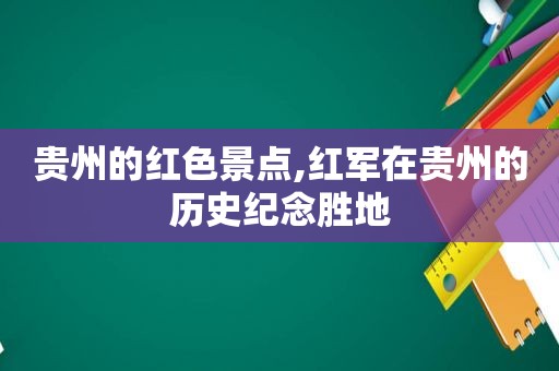 贵州的红色景点,红军在贵州的历史纪念胜地