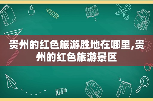 贵州的红色旅游胜地在哪里,贵州的红色旅游景区