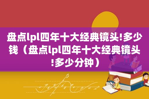 盘点lpl四年十大经典镜头!多少钱（盘点lpl四年十大经典镜头!多少分钟）