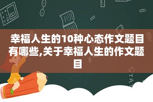 幸福人生的10种心态作文题目有哪些,关于幸福人生的作文题目