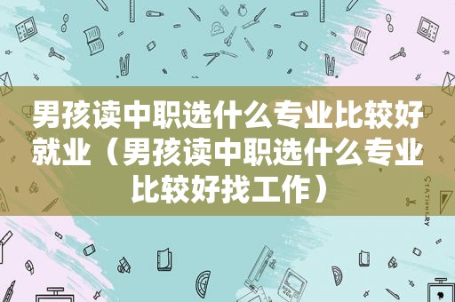 男孩读中职选什么专业比较好就业（男孩读中职选什么专业比较好找工作）