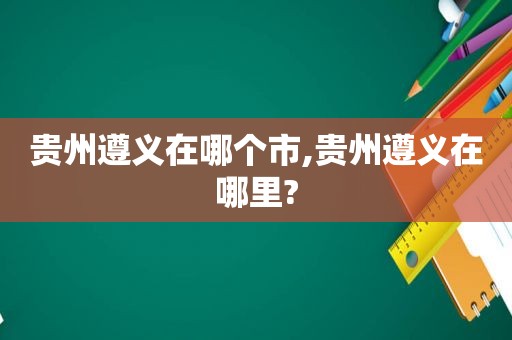 贵州遵义在哪个市,贵州遵义在哪里?