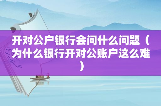 开对公户银行会问什么问题（为什么银行开对公账户这么难）