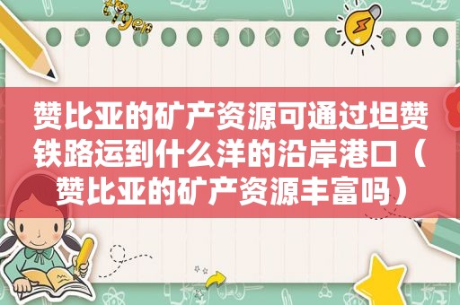 赞比亚的矿产资源可通过坦赞铁路运到什么洋的沿岸港口（赞比亚的矿产资源丰富吗）