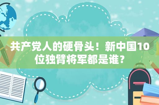  *** 人的硬骨头！新中国10位独臂将军都是谁？