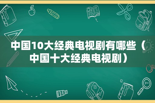 中国10大经典电视剧有哪些（中国十大经典电视剧）