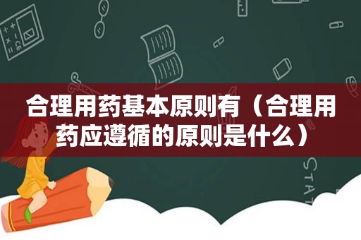 合理用药基本原则有（合理用药应遵循的原则是什么）