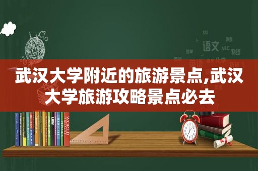 武汉大学附近的旅游景点,武汉大学旅游攻略景点必去