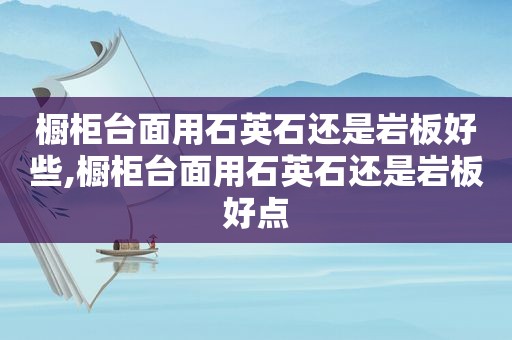 橱柜台面用石英石还是岩板好些,橱柜台面用石英石还是岩板好点