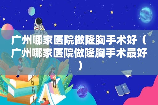 广州哪家医院做隆胸手术好（广州哪家医院做隆胸手术最好）