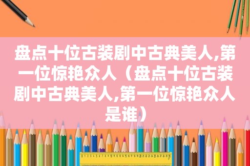 盘点十位古装剧中古典美人,第一位惊艳众人（盘点十位古装剧中古典美人,第一位惊艳众人是谁）