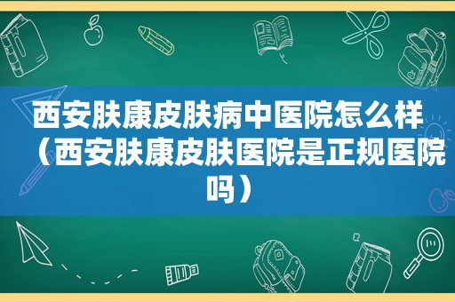 西安肤康皮肤病中医院怎么样（西安肤康皮肤医院是正规医院吗）