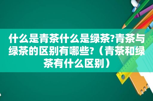 什么是青茶什么是绿茶?青茶与绿茶的区别有哪些?（青茶和绿茶有什么区别）