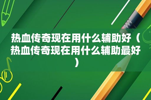 热血传奇现在用什么辅助好（热血传奇现在用什么辅助最好）