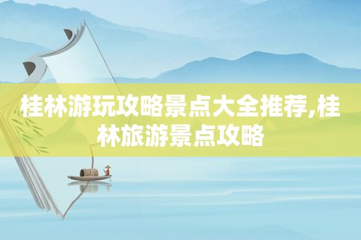 桂林游玩攻略景点大全推荐,桂林旅游景点攻略