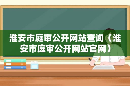 淮安市庭审公开网站查询（淮安市庭审公开网站官网）