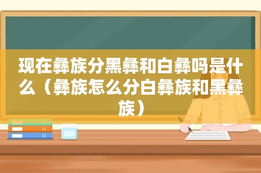 现在彝族分黑彝和白彝吗是什么（彝族怎么分白彝族和黑彝族）