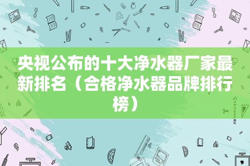 央视公布的十大净水器厂家最新排名（合格净水器品牌排行榜）