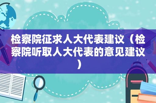 检察院征求人大代表建议（检察院听取人大代表的意见建议）