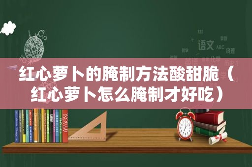 红心萝卜的腌制方法酸甜脆（红心萝卜怎么腌制才好吃）