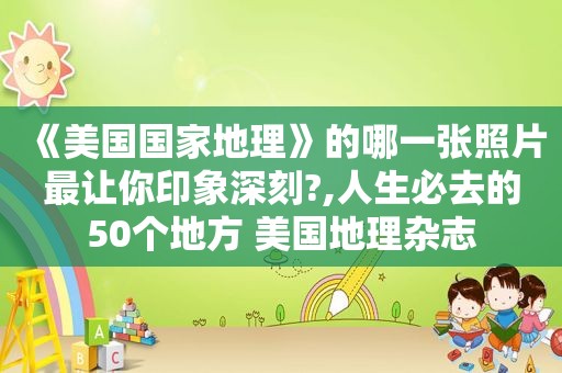 《美国国家地理》的哪一张照片最让你印象深刻?,人生必去的50个地方 美国地理杂志