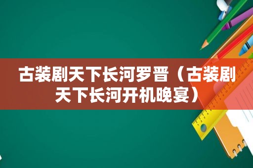 古装剧天下长河罗晋（古装剧天下长河开机晚宴）